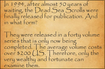 In 1994, after almost 50 years of waiting, the Dead Sea Scrolls were finally released for publication. And in what form? They were released in a forty volume series. The average volume costs over $200 US. Therefore, only the very wealthy and fortunate can examine them. 